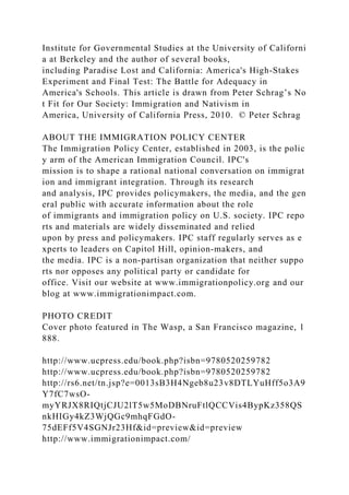 Institute for Governmental Studies at the University of Californi
a at Berkeley and the author of several books,
including Paradise Lost and California: America's High‐Stakes
Experiment and Final Test: The Battle for Adequacy in
America's Schools. This article is drawn from Peter Schrag’s No
t Fit for Our Society: Immigration and Nativism in
America, University of California Press, 2010. © Peter Schrag
ABOUT THE IMMIGRATION POLICY CENTER
The Immigration Policy Center, established in 2003, is the polic
y arm of the American Immigration Council. IPC's
mission is to shape a rational national conversation on immigrat
ion and immigrant integration. Through its research
and analysis, IPC provides policymakers, the media, and the gen
eral public with accurate information about the role
of immigrants and immigration policy on U.S. society. IPC repo
rts and materials are widely disseminated and relied
upon by press and policymakers. IPC staff regularly serves as e
xperts to leaders on Capitol Hill, opinion‐makers, and
the media. IPC is a non‐partisan organization that neither suppo
rts nor opposes any political party or candidate for
office. Visit our website at www.immigrationpolicy.org and our
blog at www.immigrationimpact.com.
PHOTO CREDIT
Cover photo featured in The Wasp, a San Francisco magazine, 1
888.
http://www.ucpress.edu/book.php?isbn=9780520259782
http://www.ucpress.edu/book.php?isbn=9780520259782
http://rs6.net/tn.jsp?e=0013sB3H4Ngeb8u23v8DTLYuHff5o3A9
Y7fC7wsO-
myYRJX8RIQtjCJU2lT5w5MoDBNruFtlQCCVis4BypKz358QS
nkHIGy4kZ3WjQGc9mhqFGdO-
75dEFf5V4SGNJr23Hf&id=preview&id=preview
http://www.immigrationimpact.com/
 