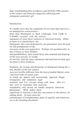 http://jimsbikeblog.files.wordpress.com/2010/01/1888-cartoon-
in-the-wasp-a-san-francisco-magazine-reflecting-anti-
immigrant-sentiment1.gif
Introduction
It’s hardly news that the complaints of our latter‐day nativists a
nd immigration restrictionists—
from Sam Huntington to Rush Limbaugh, from FAIR to
V‐DARE—resonate with the nativist
arguments of some three centuries of American history. Often,
as most of us should know, the
immigrants who were demeaned by one generation were the pare
nts and grandparents of the
successes of the next generation. Perhaps, not paradoxically, m
any of them, or their children
and grandchildren, later joined those who attacked and disparag
ed the next arrivals, or would‐
be arrivals, with the same vehemence that had been leveled agai
nst them or their forebears.
Similarly, the sweeps and detentions of immigrants during the e
arly decades of the last century
were not terribly different from the heavy‐handed federal, state,
and local raids of recent years
to round up, deport, and occasionally imprison illegal
immigrants, and sometimes legal
residents and U.S. citizens along with them. But it’s
also well to remember that nativism,
xenophobia, and racism are hardly uniquely American
phenomena. What makes them
significant in America is that they run counter to the nation’s fo
unding ideals. At least since the
enshrinement of Enlightenment ideas of equality and inclusiven
ess in the founding documents
 