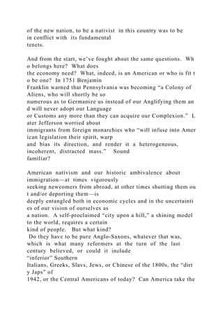of the new nation, to be a nativist in this country was to be
in conflict with its fundamental
tenets.
And from the start, we’ve fought about the same questions. Wh
o belongs here? What does
the economy need? What, indeed, is an American or who is fit t
o be one? In 1751 Benjamin
Franklin warned that Pennsylvania was becoming “a Colony of
Aliens, who will shortly be so
numerous as to Germanize us instead of our Anglifying them an
d will never adopt our Language
or Customs any more than they can acquire our Complexion.” L
ater Jefferson worried about
immigrants from foreign monarchies who “will infuse into Amer
ican legislation their spirit, warp
and bias its direction, and render it a heterogeneous,
incoherent, distracted mass.” Sound
familiar?
American nativism and our historic ambivalence about
immigration—at times vigorously
seeking newcomers from abroad, at other times shutting them ou
t and/or deporting them—is
deeply entangled both in economic cycles and in the uncertainti
es of our vision of ourselves as
a nation. A self‐proclaimed “city upon a hill,” a shining model
to the world, requires a certain
kind of people. But what kind?
Do they have to be pure Anglo‐Saxons, whatever that was,
which is what many reformers at the turn of the last
century believed, or could it include
“inferior” Southern
Italians, Greeks, Slavs, Jews, or Chinese of the 1800s, the “dirt
y Japs” of
1942, or the Central Americans of today? Can America take the
 