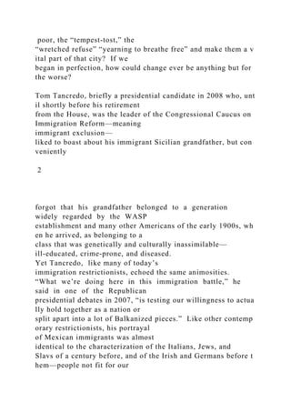 poor, the “tempest‐tost,” the
“wretched refuse” “yearning to breathe free” and make them a v
ital part of that city? If we
began in perfection, how could change ever be anything but for
the worse?
Tom Tancredo, briefly a presidential candidate in 2008 who, unt
il shortly before his retirement
from the House, was the leader of the Congressional Caucus on
Immigration Reform—meaning
immigrant exclusion—
liked to boast about his immigrant Sicilian grandfather, but con
veniently
2
forgot that his grandfather belonged to a generation
widely regarded by the WASP
establishment and many other Americans of the early 1900s, wh
en he arrived, as belonging to a
class that was genetically and culturally inassimilable—
ill‐educated, crime‐prone, and diseased.
Yet Tancredo, like many of today’s
immigration restrictionists, echoed the same animosities.
“What we’re doing here in this immigration battle,” he
said in one of the Republican
presidential debates in 2007, “is testing our willingness to actua
lly hold together as a nation or
split apart into a lot of Balkanized pieces.” Like other contemp
orary restrictionists, his portrayal
of Mexican immigrants was almost
identical to the characterization of the Italians, Jews, and
Slavs of a century before, and of the Irish and Germans before t
hem—people not fit for our
 