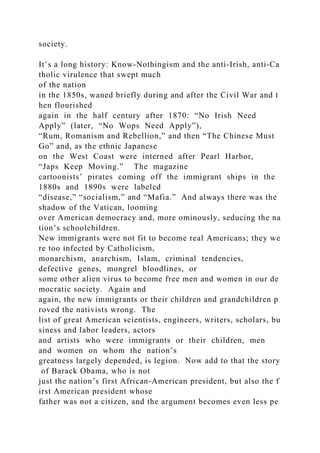 society.
It’s a long history: Know‐Nothingism and the anti‐Irish, anti‐Ca
tholic virulence that swept much
of the nation
in the 1850s, waned briefly during and after the Civil War and t
hen flourished
again in the half century after 1870: “No Irish Need
Apply” (later, “No Wops Need Apply”),
“Rum, Romanism and Rebellion,” and then “The Chinese Must
Go” and, as the ethnic Japanese
on the West Coast were interned after Pearl Harbor,
“Japs Keep Moving.” The magazine
cartoonists’ pirates coming off the immigrant ships in the
1880s and 1890s were labeled
“disease,” “socialism,” and “Mafia.” And always there was the
shadow of the Vatican, looming
over American democracy and, more ominously, seducing the na
tion’s schoolchildren.
New immigrants were not fit to become real Americans; they we
re too infected by Catholicism,
monarchism, anarchism, Islam, criminal tendencies,
defective genes, mongrel bloodlines, or
some other alien virus to become free men and women in our de
mocratic society. Again and
again, the new immigrants or their children and grandchildren p
roved the nativists wrong. The
list of great American scientists, engineers, writers, scholars, bu
siness and labor leaders, actors
and artists who were immigrants or their children, men
and women on whom the nation’s
greatness largely depended, is legion. Now add to that the story
of Barack Obama, who is not
just the nation’s first African‐American president, but also the f
irst American president whose
father was not a citizen, and the argument becomes even less pe
 