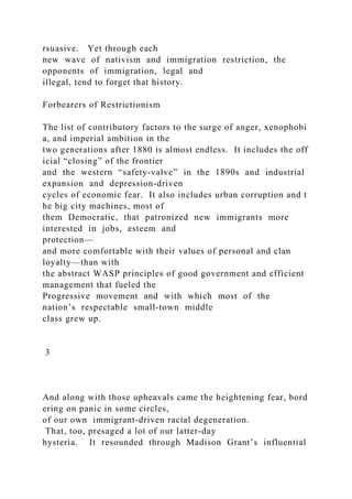 rsuasive. Yet through each
new wave of nativism and immigration restriction, the
opponents of immigration, legal and
illegal, tend to forget that history.
Forbearers of Restrictionism
The list of contributory factors to the surge of anger, xenophobi
a, and imperial ambition in the
two generations after 1880 is almost endless. It includes the off
icial “closing” of the frontier
and the western “safety‐valve” in the 1890s and industrial
expansion and depression‐driven
cycles of economic fear. It also includes urban corruption and t
he big city machines, most of
them Democratic, that patronized new immigrants more
interested in jobs, esteem and
protection—
and more comfortable with their values of personal and clan
loyalty—than with
the abstract WASP principles of good government and efficient
management that fueled the
Progressive movement and with which most of the
nation’s respectable small‐town middle
class grew up.
3
And along with those upheavals came the heightening fear, bord
ering on panic in some circles,
of our own immigrant‐driven racial degeneration.
That, too, presaged a lot of our latter‐day
hysteria. It resounded through Madison Grant’s influential
 