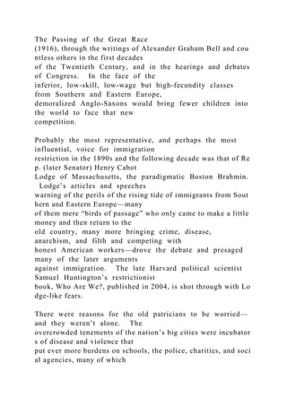 The Passing of the Great Race
(1916), through the writings of Alexander Graham Bell and cou
ntless others in the first decades
of the Twentieth Century, and in the hearings and debates
of Congress. In the face of the
inferior, low‐skill, low‐wage but high‐fecundity classes
from Southern and Eastern Europe,
demoralized Anglo‐Saxons would bring fewer children into
the world to face that new
competition.
Probably the most representative, and perhaps the most
influential, voice for immigration
restriction in the 1890s and the following decade was that of Re
p. (later Senator) Henry Cabot
Lodge of Massachusetts, the paradigmatic Boston Brahmin.
Lodge’s articles and speeches
warning of the perils of the rising tide of immigrants from Sout
hern and Eastern Europe—many
of them mere “birds of passage” who only came to make a little
money and then return to the
old country, many more bringing crime, disease,
anarchism, and filth and competing with
honest American workers—drove the debate and presaged
many of the later arguments
against immigration. The late Harvard political scientist
Samuel Huntington’s restrictionist
book, Who Are We?, published in 2004, is shot through with Lo
dge‐like fears.
There were reasons for the old patricians to be worried—
and they weren’t alone. The
overcrowded tenements of the nation’s big cities were incubator
s of disease and violence that
put ever more burdens on schools, the police, charities, and soci
al agencies, many of which
 