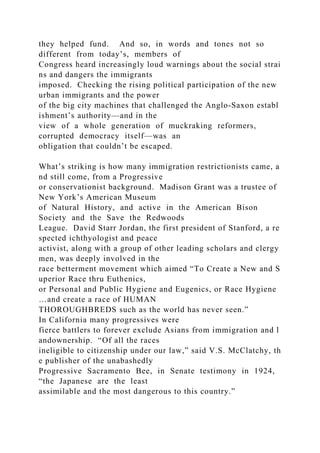they helped fund. And so, in words and tones not so
different from today’s, members of
Congress heard increasingly loud warnings about the social strai
ns and dangers the immigrants
imposed. Checking the rising political participation of the new
urban immigrants and the power
of the big city machines that challenged the Anglo‐Saxon establ
ishment’s authority—and in the
view of a whole generation of muckraking reformers,
corrupted democracy itself—was an
obligation that couldn’t be escaped.
What’s striking is how many immigration restrictionists came, a
nd still come, from a Progressive
or conservationist background. Madison Grant was a trustee of
New York’s American Museum
of Natural History, and active in the American Bison
Society and the Save the Redwoods
League. David Starr Jordan, the first president of Stanford, a re
spected ichthyologist and peace
activist, along with a group of other leading scholars and clergy
men, was deeply involved in the
race betterment movement which aimed “To Create a New and S
uperior Race thru Euthenics,
or Personal and Public Hygiene and Eugenics, or Race Hygiene
…and create a race of HUMAN
THOROUGHBREDS such as the world has never seen.”
In California many progressives were
fierce battlers to forever exclude Asians from immigration and l
andownership. “Of all the races
ineligible to citizenship under our law,” said V.S. McClatchy, th
e publisher of the unabashedly
Progressive Sacramento Bee, in Senate testimony in 1924,
“the Japanese are the least
assimilable and the most dangerous to this country.”
 