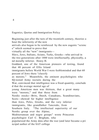 4
Eugenics, Quotas and Immigration Policy
Beginning just after the turn of the twentieth century, theories a
bout the inferiority of the new
arrivals also began to be reinforced by the new eugenic “scienc
e” which seemed to prove that
virtually all the “new” immigrants—
Slavs, Jews, Italians, Asians, Turks, Greeks—who arrived in
the two generations after 1880 were intellectually, physically, a
nd morally inferior. Henry H.
Goddard, one of the American pioneers of testing, found
that 40 percent of Ellis Island
immigrants before World War I were feebleminded and that 60
percent of Jews there “classify
as morons.” Meanwhile, the eminent psychologists who
IQ‐tested Army recruits during the
War, convinced that intelligence was a fixed quantity, conclude
d that the average mental age of
young American men was thirteen, that a great many
were “morons,” and that those from
Nordic stocks—Brits, Dutch, Canadians, Scandinavians,
Scots—showed far higher intelligence
than Jews, Poles, Greeks, and the very inferior
immigrants, like grandfather Tancredo, from
Southern Italy. “The intellectual superiority of our
Nordic group over the Alpine,
Mediterranean and negro groups” wrote Princeton
psychologist Carl C. Brigham, who
popularized the Army data after the war (and later became a pri
ncipal author of the SAT college
 