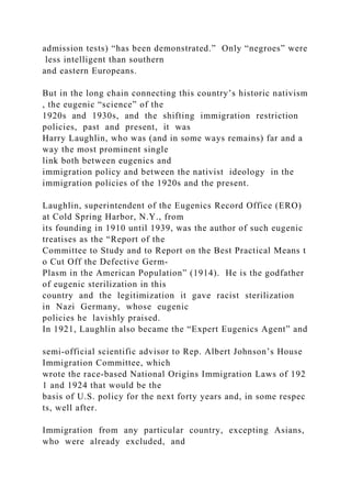 admission tests) “has been demonstrated.” Only “negroes” were
less intelligent than southern
and eastern Europeans.
But in the long chain connecting this country’s historic nativism
, the eugenic “science” of the
1920s and 1930s, and the shifting immigration restriction
policies, past and present, it was
Harry Laughlin, who was (and in some ways remains) far and a
way the most prominent single
link both between eugenics and
immigration policy and between the nativist ideology in the
immigration policies of the 1920s and the present.
Laughlin, superintendent of the Eugenics Record Office (ERO)
at Cold Spring Harbor, N.Y., from
its founding in 1910 until 1939, was the author of such eugenic
treatises as the “Report of the
Committee to Study and to Report on the Best Practical Means t
o Cut Off the Defective Germ‐
Plasm in the American Population” (1914). He is the godfather
of eugenic sterilization in this
country and the legitimization it gave racist sterilization
in Nazi Germany, whose eugenic
policies he lavishly praised.
In 1921, Laughlin also became the “Expert Eugenics Agent” and
semi‐official scientific advisor to Rep. Albert Johnson’s House
Immigration Committee, which
wrote the race‐based National Origins Immigration Laws of 192
1 and 1924 that would be the
basis of U.S. policy for the next forty years and, in some respec
ts, well after.
Immigration from any particular country, excepting Asians,
who were already excluded, and
 