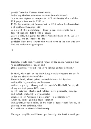 people from the Western Hemisphere,
including Mexico, who were exempt from the formal
quotas, was capped at two percent of its estimated share of the
U.S. population, not in 1910 or
1920, the most recent Census, but in 1890, when the descendant
s of northern Europeans still
dominated the population. Even when immigrants from
favored nations didn’t fill a given
year’s quota, the quotas for others would remain fixed. As late
as 1965, John B. Trevor, Jr., the
patrician New York lawyer who was the son of the man who dev
ised the national origins quota
5
formula, would testify against repeal of the quota, warning that
“a conglomeration of racial and
ethnic elements” would lead to “a serious culture decline.”
In 1937, while still at the ERO, Laughlin also became the co‐fo
under and first director of the
Pioneer Fund, whose prime research interest has been—
and to this day continues to be—race
and racial purity. Murray and Herrnstein’s The Bell Curve, whi
ch argued that group differences
in IQ between blacks and whites were primarily genetic,
and which included a sympathetic
discussion of “dysgenic pressures” in contemporary
America, some coming from inferior
immigrants, relied heavily on the work of researchers funded, ac
cording to one estimate, with
$3.5 million in Pioneer Fund money.
Through Laughlin and Pioneer particularly, the institutional, per
 