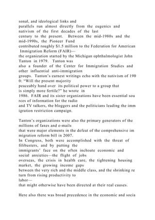 sonal, and ideological links and
parallels run almost directly from the eugenics and
nativism of the first decades of the last
century to the present. Between the mid‐1980s and the
mid‐1990s, the Pioneer Fund
contributed roughly $1.5 million to the Federation for American
Immigration Reform (FAIR)—
the organization started by the Michigan ophthalmologist John
Tanton in 1979. Tanton was
also a founder of the Center for Immigration Studies and
other influential anti‐immigration
groups. Tanton’s earnest writings echo with the nativism of 190
0: “Will the present majority
peaceably hand over its political power to a group that
is simply more fertile?” he wrote in
1986. FAIR and its sister organizations have been essential sou
rces of information for the radio
and TV talkers, the bloggers and the politicians leading the imm
igration restriction campaign.
Tanton’s organizations were also the primary generators of the
millions of faxes and e‐mails
that were major elements in the defeat of the comprehensive im
migration reform bill in 2007.
In Congress, both were accomplished with the threat of
filibusters, and by putting the
immigrants’ face on the often inchoate economic and
social anxieties—the flight of jobs
overseas, the crisis in health care, the tightening housing
market, the growing income gaps
between the very rich and the middle class, and the shrinking re
turn from rising productivity to
labor—
that might otherwise have been directed at their real causes.
Here also there was broad precedence in the economic and socia
 