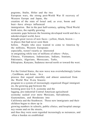 pogroms, Stalin, Hitler and the two
European wars, the strong post‐World War II recovery of
Western Europe and Japan, the
creation of the state of Israel and, as ever, boom and
bust—have always influenced
immigration. But in the past half‐century, spiking Third World
birth rates, the rapidly growing
economic gaps between the booming developed world and the u
nderdeveloped world, have
brought great waves of new faces—yellow, black, brown—
to places that had never seen them
before. People who once wanted to come to America by
the millions, Western Europeans
especially, weren’t nearly as interested
in emigrating while tens of millions of others—Poles,
Chinese, Vietnamese, Indonesians, Indians, Iranians,
Pakistanis, Algerians, Moroccans, Turks,
Ethiopians, Kenyans, Sudanese moved north or toward the west.
For the United States, the new wave was overwhelmingly Latino
, Caribbean, and Asian. In a
process that segued smoothly and almost unnoticed from
the World War II‐era bracero
program to a system of increasingly organized illegal immigrati
on, the growing gap between the
booming post‐war U.S. economy and the
lagging, pre‐industrial Central American agricultural
economy sucked ever more Mexicans, Salvadorans,
Guatemalans, and Hondurans into
California and the Southwest. Those new immigrants and their
children began to show up in
growing numbers in schools, public clinics, and hospital emerge
ncy rooms and on the streets,
and thus they were soon regarded increasingly as nuisances, and
often a burden on established
 