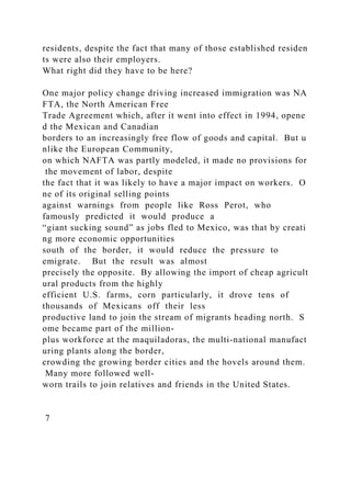 residents, despite the fact that many of those established residen
ts were also their employers.
What right did they have to be here?
One major policy change driving increased immigration was NA
FTA, the North American Free
Trade Agreement which, after it went into effect in 1994, opene
d the Mexican and Canadian
borders to an increasingly free flow of goods and capital. But u
nlike the European Community,
on which NAFTA was partly modeled, it made no provisions for
the movement of labor, despite
the fact that it was likely to have a major impact on workers. O
ne of its original selling points
against warnings from people like Ross Perot, who
famously predicted it would produce a
“giant sucking sound” as jobs fled to Mexico, was that by creati
ng more economic opportunities
south of the border, it would reduce the pressure to
emigrate. But the result was almost
precisely the opposite. By allowing the import of cheap agricult
ural products from the highly
efficient U.S. farms, corn particularly, it drove tens of
thousands of Mexicans off their less
productive land to join the stream of migrants heading north. S
ome became part of the million‐
plus workforce at the maquiladoras, the multi‐national manufact
uring plants along the border,
crowding the growing border cities and the hovels around them.
Many more followed well‐
worn trails to join relatives and friends in the United States.
7
 