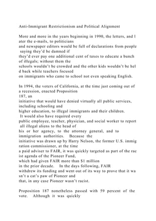 Anti‐Immigrant Restrictionism and Political Alignment
More and more in the years beginning in 1990, the letters, and l
ater the e‐mails, to politicians
and newspaper editors would be full of declarations from people
saying they’d be damned if
they’d ever pay one additional cent of taxes to educate a bunch
of illegals; without them the
schools wouldn’t be crowded and the other kids wouldn’t be hel
d back while teachers focused
on immigrants who came to school not even speaking English.
In 1994, the voters of California, at the time just coming out of
a recession, enacted Proposition
187, an
initiative that would have denied virtually all public services,
including schooling and
higher education, to illegal immigrants and their children.
It would also have required every
public employee, teacher, physician, and social worker to report
all illegal aliens to the head of
his or her agency, to the attorney general, and to
immigration authorities. Because the
initiative was drawn up by Harry Nelson, the former U.S. immig
ration commissioner, at the time
a paid adviser to FAIR, it was quickly targeted as part of the rac
ist agenda of the Pioneer Fund,
which had given FAIR more than $1 million
in the prior decade. In the days following, FAIR
withdrew its funding and went out of its way to prove that it wa
sn’t a cat’s paw of Pioneer and
that, in any case Pioneer wasn’t racist.
Proposition 187 nonetheless passed with 59 percent of the
vote. Although it was quickly
 