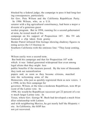 blocked by a federal judge, the campaign to pass it had long‐last
ing consequences, particularly
for Gov. Pete Wilson and the California Republican Party.
In 1986 Wilson, who, as a U.S.
senator with a big agricultural constituency, had been a major a
dvocate of a generous guest
worker program. But in 1994, running for a second gubernatori
al term, he rested much of his
campaign on his support of Proposition 187. His TV ads
featured a clip taken from grainy
Border Patrol infrared film footage showing shadowy figures ru
nning across the I‐5 freeway in
Southern California with the ominous line: “They keep coming.
”
Wilson easily won a second term.
But both his campaign and that for Proposition 187 with
which it was linked generated widespread fear even among
legal aliens that they might lose
public benefits if the measure passed. By the tens of thousands
they took out naturalization
papers and, as soon as they became citizens, marched
into the welcoming arms of the
Democrats, who just as quickly registered them as new voters. I
n 1990, in his first campaign for
governor, Wilson, at the time a moderate Republican, won 40 pe
rcent of the Latino vote. In
1998, his would‐be Republican successor got 22 percent of a no
w much larger Latino vote. In
Texas, where Gov. George W. Bush had developed a much frien
dlier relationship with Latinos
and with neighboring Mexico, he got nearly half the Hispanic v
ote. In California, the GOP has
not yet recovered.
 