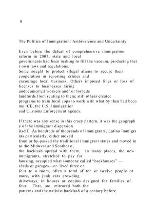 8
The Politics of Immigration: Ambivalence and Uncertainty
Even before the defeat of comprehensive immigration
reform in 2007, state and local
governments had been rushing to fill the vacuum, producing thei
r own laws and regulations.
Some sought to protect illegal aliens to secure their
cooperation in reporting crimes and
encourage local business. Others imposed fines or loss of
licenses to businesses hiring
undocumented workers and/ or forbade
landlords from renting to them; still others created
programs to train local cops to work with what by then had beco
me ICE, the U.S. Immigration
and Customs Enforcement agency.
If there was any sense in this crazy pattern, it was the geograph
y of the immigrant dispersion
itself. As hundreds of thousands of immigrants, Latino immigra
nts particularly, either moved
from or by‐passed the traditional immigrant states and moved in
to the Midwest and Southeast,
the backlash spread with them. In many places, the new
immigrants, stretched to pay for
housing, occupied what someone called “backhouses” —
sheds or garages—or lived three or
four to a room, often a total of ten or twelve people or
more, with junk cars crowding
driveways, in houses or condos designed for families of
four. That, too, mirrored both the
patterns and the nativist backlash of a century before.
 