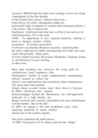 Arizona’s SB1070 and the other laws seeking to drive out illega
l immigrants in the first decade
of the twenty‐first century indicate that even a
long history of Latino immigration might not
necessarily make it immune to virulent anti‐immigrant politics i
n the future. But it reduces the
likelihood. California had what may well be it last nativist fit
with Proposition 187 in the early
1990s. Its population is now majority‐minority, making it
hard to imagine another similar
recurrence. In another generation
it will have an absolute Hispanic majority—assuming that
the state’s high rate of ethnic intermarriage will make any such
count still possible. Many parts
of Iowa, South Carolina, Wisconsin, Oklahoma, Virginia, Georg
ia, and Missouri are just starting
on that route.
More than anything else, however, the crazy quilt of
contradictory local responses—like
Washington’s failure to enact comprehensive immigration
reform—seemed to reflect the
nation’s own ambivalence and uncertainty about immigration.
The same states that granted
illegal aliens in‐state tuition deny them driver’s licenses.
In 2004, California Gov. Arnold
Schwarzenegger lauded the Minutemen, the self‐appointed
enforcers of a tight border, for
doing “a terrific job” and he’s demanded still more militarizatio
n of the border. But in the fall
of 2007, he signed a bill that prohibited cities from
requiring landlords to check whether
tenants are in the country legally.
The polls confirmed the ambivalence.
In 2007, 69 percent of U.S. adults said that the illegal
 
