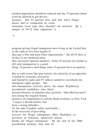 resident population should be reduced and (by 75 percent) shoul
d not be allowed to get drivers
licenses. But 55 percent also said that when illegal
aliens who’ve committed no crime
encounter local cops they shouldn’t be arrested. By a
margin of 58‐35 they supported “a
9
program giving illegal immigrants now living in the United Stat
es the right to live here legally if
they pay a fine and meet other requirements.” By 66‐33 they sa
id they’re not bothered when
they encounter Spanish speakers. Some 45 percent (in another p
oll) said immigration is a good
thing, 19 percent a bad thing; some 33 percent have no opinion.
But as with issues like gun control, the intensity of an oppositio
n fueled by economic insecurity
and fanned by radio and TV talkers tended to overwhelm the
immigrant rights groups. The
anti‐immigration activists drove the major Republican
presidential candidates who tilted
toward tolerance to abandon their position. John McCain had b
een among the original Senate
sponsors of comprehensive reform; Rudy Giuliani, as New York
’s mayor a decade before, had
been a strong defender—
for the sake of public safety and health—
of the necessity of providing
services for illegal immigrants; Mike Huckabee, as
governor of Arkansas, sponsored tuition
breaks for illegal immigrants. By the end of the 2008
presidential primary, they had all
 