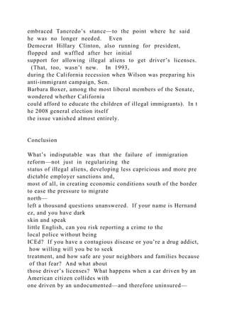 embraced Tancredo’s stance—to the point where he said
he was no longer needed. Even
Democrat Hillary Clinton, also running for president,
flopped and waffled after her initial
support for allowing illegal aliens to get driver’s licenses.
(That, too, wasn’t new. In 1993,
during the California recession when Wilson was preparing his
anti‐immigrant campaign, Sen.
Barbara Boxer, among the most liberal members of the Senate,
wondered whether California
could afford to educate the children of illegal immigrants). In t
he 2008 general election itself
the issue vanished almost entirely.
Conclusion
What’s indisputable was that the failure of immigration
reform—not just in regularizing the
status of illegal aliens, developing less capricious and more pre
dictable employer sanctions and,
most of all, in creating economic conditions south of the border
to ease the pressure to migrate
north—
left a thousand questions unanswered. If your name is Hernand
ez, and you have dark
skin and speak
little English, can you risk reporting a crime to the
local police without being
ICEd? If you have a contagious disease or you’re a drug addict,
how willing will you be to seek
treatment, and how safe are your neighbors and families because
of that fear? And what about
those driver’s licenses? What happens when a car driven by an
American citizen collides with
one driven by an undocumented—and therefore uninsured—
 