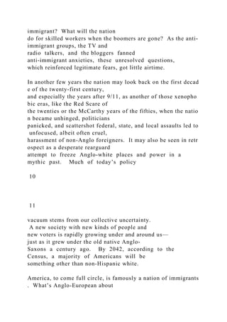 immigrant? What will the nation
do for skilled workers when the boomers are gone? As the anti‐
immigrant groups, the TV and
radio talkers, and the bloggers fanned
anti‐immigrant anxieties, these unresolved questions,
which reinforced legitimate fears, got little airtime.
In another few years the nation may look back on the first decad
e of the twenty‐first century,
and especially the years after 9/11, as another of those xenopho
bic eras, like the Red Scare of
the twenties or the McCarthy years of the fifties, when the natio
n became unhinged, politicians
panicked, and scattershot federal, state, and local assaults led to
unfocused, albeit often cruel,
harassment of non‐Anglo foreigners. It may also be seen in retr
ospect as a desperate rearguard
attempt to freeze Anglo‐white places and power in a
mythic past. Much of today’s policy
10
11
vacuum stems from our collective uncertainty.
A new society with new kinds of people and
new voters is rapidly growing under and around us—
just as it grew under the old native Anglo‐
Saxons a century ago. By 2042, according to the
Census, a majority of Americans will be
something other than non‐Hispanic white.
America, to come full circle, is famously a nation of immigrants
. What’s Anglo‐European about
 