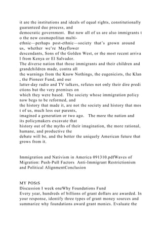 it are the institutions and ideals of equal rights, constitutionally
guaranteed due process, and
democratic government. But now all of us are also immigrants t
o the new cosmopolitan multi‐
ethnic—perhaps post‐ethnic—society that’s grown around
us, whether we’re Mayflower
descendants, Sons of the Golden West, or the most recent arriva
l from Kenya or El Salvador.
The diverse nation that those immigrants and their children and
grandchildren made, contra all
the warnings from the Know Nothings, the eugenicists, the Klan
, the Pioneer Fund, and our
latter‐day radio and TV talkers, refutes not only their dire predi
ctions but the very premises on
which they were based. The society whose immigration policy
now begs to be reformed, and
the history that made it, are not the society and history that mos
t of us, much less our parents,
imagined a generation or two ago. The more the nation and
its policymakers excavate that
history out of the myths of their imagination, the more rational,
humane, and productive the
debate will be, and the better the uniquely American future that
grows from it.
Immigration and Nativism in America 091310.pdfWaves of
Migration: Push-Pull Factors Anti-Immigrant Restrictionism
and Political AlignmentConclusion
MY POStS
Discussion I week oneWhy Foundations Fund
Every year, hundreds of billions of grant dollars are awarded. In
your response, identify three types of grant money sources and
summarize why foundations award grant monies. Evaluate the
 