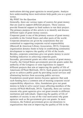 motivations driving grant agencies to award grants. Analyze
how understanding these motivations help guide you as a grant
writer.
My POST for the Question
Generally, there are various types of sources for grant money
that are used to support different projects. These sources
provide financial support to fund seekers to run their project.
The primary purpose of this article is to identify and discuss
different types of grant money sources.
Corporate grant is one of the primary sources of grant money
available in the United States and other parts of the world.
Corporate donations are given by corporations that are
committed to supporting corporate social responsibility
(Maxwell & American Library Association, 2013). Corporate
organization donates funds to help in establishing community
development to improve the quality of life of the locals.
Besides, corporate sometimes give out grants money to assist
building industries in achieving corporate goals.
Secondly, government grants are other sources of grant money.
Usually, the United States governments provide grants under the
authority of the Congress or state legislature to support
different projects that aim at improving the quality of life of
Americans (O'Neal-McElrath, 2013). Such grants are primarily
given to achieve public goals by providing social services and
eliminating barriers from accessing public services.
Foundations award grant monies because agencies that seek
such funding have a common aim of meeting corporate social
responsibility objectives. Also, foundations give out grant
monies to help to solve social issues affecting members of the
society (O'Neal-McElrath, 2013). Typically, there are various
reasons why grant agencies give out grant awards to different
institution and individuals. Improving the quality of life of
members of society is one of the vital motivation why grant
agencies such as the government give out grants. In most
instances, the Federal government gives out donations to
organizations that aim at improving the quality of life in the
 