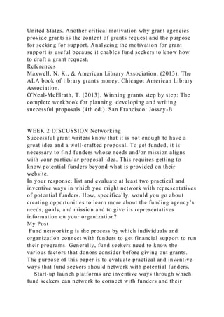 United States. Another critical motivation why grant agencies
provide grants is the content of grants request and the purpose
for seeking for support. Analyzing the motivation for grant
support is useful because it enables fund seekers to know how
to draft a grant request.
References
Maxwell, N. K., & American Library Association. (2013). The
ALA book of library grants money. Chicago: American Library
Association.
O'Neal-McElrath, T. (2013). Winning grants step by step: The
complete workbook for planning, developing and writing
successful proposals (4th ed.). San Francisco: Jossey-B
WEEK 2 DISCUSSION Networking
Successful grant writers know that it is not enough to have a
great idea and a well-crafted proposal. To get funded, it is
necessary to find funders whose needs and/or mission aligns
with your particular proposal idea. This requires getting to
know potential funders beyond what is provided on their
website.
In your response, list and evaluate at least two practical and
inventive ways in which you might network with representatives
of potential funders. How, specifically, would you go about
creating opportunities to learn more about the funding agency’s
needs, goals, and mission and to give its representatives
information on your organization?
My Post
Fund networking is the process by which individuals and
organization connect with funders to get financial support to run
their programs. Generally, fund seekers need to know the
various factors that donors consider before giving out grants.
The purpose of this paper is to evaluate practical and inventive
ways that fund seekers should network with potential funders.
Start-up launch platforms are inventive ways through which
fund seekers can network to connect with funders and their
 