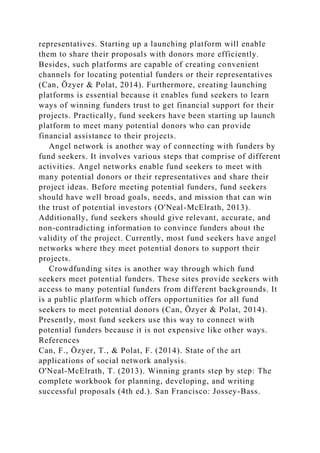 representatives. Starting up a launching platform will enable
them to share their proposals with donors more efficiently.
Besides, such platforms are capable of creating convenient
channels for locating potential funders or their representatives
(Can, Özyer & Polat, 2014). Furthermore, creating launching
platforms is essential because it enables fund seekers to learn
ways of winning funders trust to get financial support for their
projects. Practically, fund seekers have been starting up launch
platform to meet many potential donors who can provide
financial assistance to their projects.
Angel network is another way of connecting with funders by
fund seekers. It involves various steps that comprise of different
activities. Angel networks enable fund seekers to meet with
many potential donors or their representatives and share their
project ideas. Before meeting potential funders, fund seekers
should have well broad goals, needs, and mission that can win
the trust of potential investors (O'Neal-McElrath, 2013).
Additionally, fund seekers should give relevant, accurate, and
non-contradicting information to convince funders about the
validity of the project. Currently, most fund seekers have angel
networks where they meet potential donors to support their
projects.
Crowdfunding sites is another way through which fund
seekers meet potential funders. These sites provide seekers with
access to many potential funders from different backgrounds. It
is a public platform which offers opportunities for all fund
seekers to meet potential donors (Can, Özyer & Polat, 2014).
Presently, most fund seekers use this way to connect with
potential funders because it is not expensive like other ways.
References
Can, F., Özyer, T., & Polat, F. (2014). State of the art
applications of social network analysis.
O'Neal-McElrath, T. (2013). Winning grants step by step: The
complete workbook for planning, developing, and writing
successful proposals (4th ed.). San Francisco: Jossey-Bass.
 