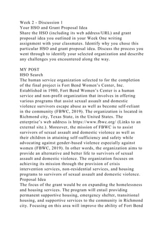 Week 2 - Discussion 1
Your HSO and Grant Proposal Idea
Share the HSO (including its web address/URL) and grant
proposal idea you outlined in your Week One writing
assignment with your classmates. Identify why you chose this
particular HSO and grant proposal idea. Discuss the process you
went through to identify your selected organization and describe
any challenges you encountered along the way.
MY POST
HSO Search
The human service organization selected to for the completion
of the final project is Fort Bend Women’s Center, Inc.
Established in 1980, Fort Bend Women’s Center is a human
service and non-profit organization that involves in offering
various programs that assist sexual assault and domestic
violence survivors escape abuse as well as become self-reliant
in the community (FBWC, 2019). The organization is located in
Richmond city, Texas State, in the United States. The
enterprise’s web address is https://www.fbwc.org/ (Links to an
external site.). Moreover, the mission of FBWC is to assist
survivors of sexual assault and domestic violence as well as
their children in attaining self-sufficiency and safety while
advocating against gender-based violence especially against
women (FBWC, 2019). In other words, the organization aims to
provide an alternative and better life to survivors of sexual
assault and domestic violence. The organization focuses on
achieving its mission through the provision of crisis
intervention services, non-residential services, and housing
programs to survivors of sexual assault and domestic violence.
Proposal Idea
The focus of the grant would be on expanding the homelessness
and housing services. The program will entail providing
permanent supportive housing, emergency shelter, transitional
housing, and supportive services to the community in Richmond
city. Focusing on this area will improve the ability of Fort Bend
 