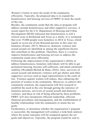 Women’s Center to meet the needs of the community
efficiently. Typically, the proposed idea is to expand the
homelessness and housing services of FBWC to meet the needs
of the city.
Besides, the community needs that the idea or program will
address include homelessness and other supportive services. A
recent report by the U.S. Department of Housing and Urban
Development (DUD) indicated that homelessness is still a
critical issue in Richmond and Texas as a whole. It is estimated
that over 19,000 people were homeless in 2014 in Texas, which
equals to seven out of ten thousand persons in this state are
homeless (Frame, 2017). Moreover, domestic violence and
sexual assault are identified as among the significant factors
that contribute to this problem. Therefore, there is a need to
improve homelessness and housing services to address the
community needs more efficiently.
Following the improvement of the organization’s ability to
address homelessness, homeless individuals will be able to get
permanent housing, become self-sufficient, and attain emotional
stability (Woodhall-Melnik & Dunn, 2016). Also, survivors of
sexual assault and domestic violence will get shelter and other
supportive services such as legal representation in the court of
law. Violence against women will reduce, thus enhancing the
position of women in the community. Moreover, to achieve this
community situation, the organization will first research to
establish the need in the city through getting the statistics of
homeless persons, survivors of sexual assault and domestic
violence, and those at risk of being affected by these problems.
FBWC will also incorporate efficient leadership, efficient
financial procedures and management, and the establishment of
healthy relationships with the community to attain the set
goals.
Furthermore, to determine whether the organization’s program
is successful, the management will conduct a look-back analysis
where the actual outcomes will be compared against the set
goals and objectives. Typically, the program would be said to
 