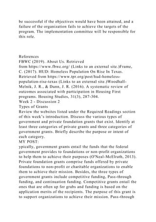 be successful if the objectives would have been attained, and a
failure of the organization fails to achieve the targets of the
program. The implementation committee will be responsible for
this role.
References
FBWC (2019). About Us. Retrieved
from https://www.fbwc.org/ (Links to an external site.)Frame,
C. (2017). HUD: Homeless Population On Rise In Texas.
Retrieved from https://www.tpr.org/post/hud-homeless-
population-rise-texas (Links to an external site.)Woodhall-
Melnik, J. R., & Dunn, J. R. (2016). A systematic review of
outcomes associated with participation in Housing First
programs. Housing Studies, 31(3), 287-304.
Week 2 - Discussion 2
Types of Grants
Review the websites listed under the Required Readings section
of this week’s introduction. Discuss the various types of
government and private foundation grants that exist. Identify at
least three categories of private grants and three categories of
government grants. Briefly describe the purpose or intent of
each category.
MY POST:
ypically, government grants entail the funds that the federal
government provides to foundations or non-profit organizations
to help them to achieve their purposes (O'Neal-McElrath, 2013).
Private foundation grants comprise funds offered by private
foundations to non-profit or charitable organizations to enable
them to achieve their mission. Besides, the three types of
government grants include competitive funding, Pass-through
funding, and continuation funding. Competitive grants entail the
ones that are often up for grabs and funding is based on the
application merits of the recipients. The purpose of this grant is
to support organizations to achieve their mission. Pass-through
 