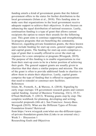 funding entails a kind of government grants that the federal
government offers to the states for further distribution to the
local governments (Islam et al., 2018). This funding aims to
make sure that organizations in the local government receive
adequate support to achieve their objectives. It also focuses on
enhancing the equal distribution of national resources. Lastly,
continuation funding is a type of grant that allows current
recipients the option to renew their awards for the following
year. This grant aims to continue supporting and strengthening
in-progress programs that are benefiting the community.
Moreover, regarding private foundation grants, the three known
types include funding for start-up costs, general support grants,
and capital grants. The funding for start-up costs comprises a
type of grant that is usually offered to cover the start-up
expenses for a new enterprise or program (Wisegeek, 2019).
The purpose of this funding is to enable organizations to rise
from their start-up costs to be in a better position of achieving
their goals. The general support grants are usually given to
charities that that share a similar purpose and mission. The aim
of the grant is often to provide additional funds to charities to
allow them to attain their objectives. Lastly, capital grants
comprise the type of funding that is offered to organizations
that need to remodel or construct new facilities.
References
Islam, M., Fremeth, A., & Marcus, A. (2018). Signaling by
early stage startups: US government research grants and venture
capital funding. Journal of Business Venturing, 33(1), 35-51.
O'Neal-McElrath, T. (2013). Winning grants step by step: The
complete workbook for planning, developing and writing
successful proposals (4th ed.). San Francisco: Jossey-Bass.
Wisegeek (2019). What are the Different Types of Private
Foundation Grants? Retrieved
from https://www.wisegeek.com/what-are-the-different-types-
of-private-foundation-grants.htm (Links to an external site.)
Week 3 - Discussion 1
Researching Goals and Objectives
 