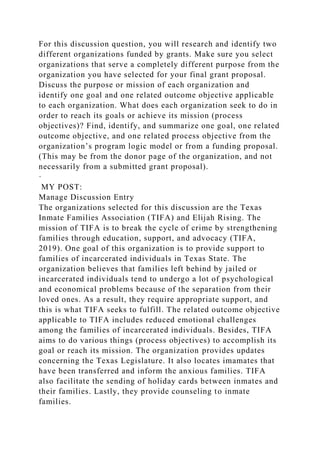 For this discussion question, you will research and identify two
different organizations funded by grants. Make sure you select
organizations that serve a completely different purpose from the
organization you have selected for your final grant proposal.
Discuss the purpose or mission of each organization and
identify one goal and one related outcome objective applicable
to each organization. What does each organization seek to do in
order to reach its goals or achieve its mission (process
objectives)? Find, identify, and summarize one goal, one related
outcome objective, and one related process objective from the
organization’s program logic model or from a funding proposal.
(This may be from the donor page of the organization, and not
necessarily from a submitted grant proposal).
·
MY POST:
Manage Discussion Entry
The organizations selected for this discussion are the Texas
Inmate Families Association (TIFA) and Elijah Rising. The
mission of TIFA is to break the cycle of crime by strengthening
families through education, support, and advocacy (TIFA,
2019). One goal of this organization is to provide support to
families of incarcerated individuals in Texas State. The
organization believes that families left behind by jailed or
incarcerated individuals tend to undergo a lot of psychological
and economical problems because of the separation from their
loved ones. As a result, they require appropriate support, and
this is what TIFA seeks to fulfill. The related outcome objective
applicable to TIFA includes reduced emotional challenges
among the families of incarcerated individuals. Besides, TIFA
aims to do various things (process objectives) to accomplish its
goal or reach its mission. The organization provides updates
concerning the Texas Legislature. It also locates imamates that
have been transferred and inform the anxious families. TIFA
also facilitate the sending of holiday cards between inmates and
their families. Lastly, they provide counseling to inmate
families.
 