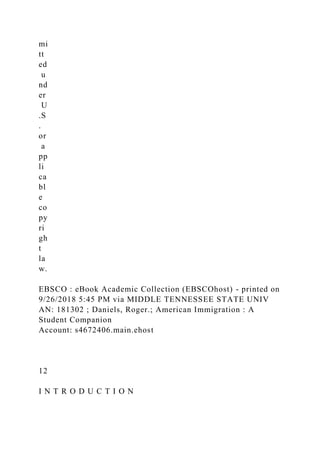 mi
tt
ed
u
nd
er
U
.S
.
or
a
pp
li
ca
bl
e
co
py
ri
gh
t
la
w.
EBSCO : eBook Academic Collection (EBSCOhost) - printed on
9/26/2018 5:45 PM via MIDDLE TENNESSEE STATE UNIV
AN: 181302 ; Daniels, Roger.; American Immigration : A
Student Companion
Account: s4672406.main.ehost
12
I N T R O D U C T I O N
 