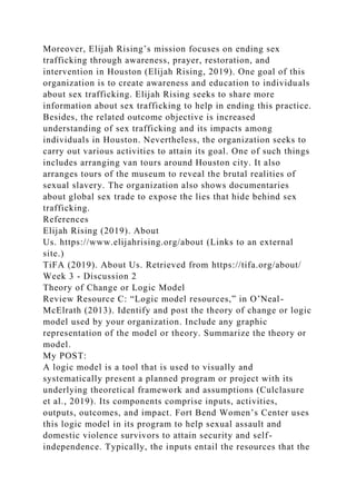 Moreover, Elijah Rising’s mission focuses on ending sex
trafficking through awareness, prayer, restoration, and
intervention in Houston (Elijah Rising, 2019). One goal of this
organization is to create awareness and education to individuals
about sex trafficking. Elijah Rising seeks to share more
information about sex trafficking to help in ending this practice.
Besides, the related outcome objective is increased
understanding of sex trafficking and its impacts among
individuals in Houston. Nevertheless, the organization seeks to
carry out various activities to attain its goal. One of such things
includes arranging van tours around Houston city. It also
arranges tours of the museum to reveal the brutal realities of
sexual slavery. The organization also shows documentaries
about global sex trade to expose the lies that hide behind sex
trafficking.
References
Elijah Rising (2019). About
Us. https://www.elijahrising.org/about (Links to an external
site.)
TiFA (2019). About Us. Retrieved from https://tifa.org/about/
Week 3 - Discussion 2
Theory of Change or Logic Model
Review Resource C: “Logic model resources,” in O’Neal-
McElrath (2013). Identify and post the theory of change or logic
model used by your organization. Include any graphic
representation of the model or theory. Summarize the theory or
model.
My POST:
A logic model is a tool that is used to visually and
systematically present a planned program or project with its
underlying theoretical framework and assumptions (Culclasure
et al., 2019). Its components comprise inputs, activities,
outputs, outcomes, and impact. Fort Bend Women’s Center uses
this logic model in its program to help sexual assault and
domestic violence survivors to attain security and self-
independence. Typically, the inputs entail the resources that the
 