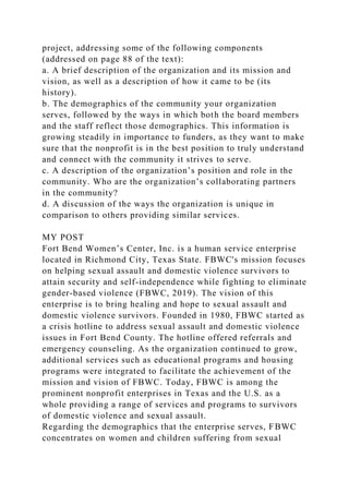 project, addressing some of the following components
(addressed on page 88 of the text):
a. A brief description of the organization and its mission and
vision, as well as a description of how it came to be (its
history).
b. The demographics of the community your organization
serves, followed by the ways in which both the board members
and the staff reflect those demographics. This information is
growing steadily in importance to funders, as they want to make
sure that the nonprofit is in the best position to truly understand
and connect with the community it strives to serve.
c. A description of the organization’s position and role in the
community. Who are the organization’s collaborating partners
in the community?
d. A discussion of the ways the organization is unique in
comparison to others providing similar services.
MY POST
Fort Bend Women’s Center, Inc. is a human service enterprise
located in Richmond City, Texas State. FBWC's mission focuses
on helping sexual assault and domestic violence survivors to
attain security and self-independence while fighting to eliminate
gender-based violence (FBWC, 2019). The vision of this
enterprise is to bring healing and hope to sexual assault and
domestic violence survivors. Founded in 1980, FBWC started as
a crisis hotline to address sexual assault and domestic violence
issues in Fort Bend County. The hotline offered referrals and
emergency counseling. As the organization continued to grow,
additional services such as educational programs and housing
programs were integrated to facilitate the achievement of the
mission and vision of FBWC. Today, FBWC is among the
prominent nonprofit enterprises in Texas and the U.S. as a
whole providing a range of services and programs to survivors
of domestic violence and sexual assault.
Regarding the demographics that the enterprise serves, FBWC
concentrates on women and children suffering from sexual
 