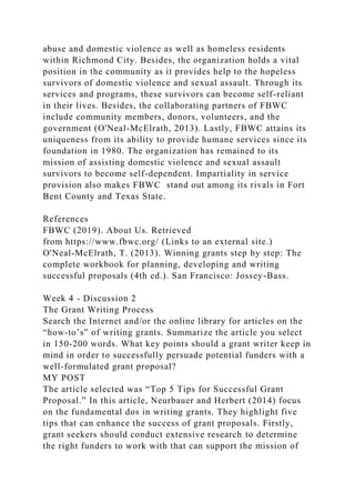 abuse and domestic violence as well as homeless residents
within Richmond City. Besides, the organization holds a vital
position in the community as it provides help to the hopeless
survivors of domestic violence and sexual assault. Through its
services and programs, these survivors can become self-reliant
in their lives. Besides, the collaborating partners of FBWC
include community members, donors, volunteers, and the
government (O'Neal-McElrath, 2013). Lastly, FBWC attains its
uniqueness from its ability to provide humane services since its
foundation in 1980. The organization has remained to its
mission of assisting domestic violence and sexual assault
survivors to become self-dependent. Impartiality in service
provision also makes FBWC stand out among its rivals in Fort
Bent County and Texas State.
References
FBWC (2019). About Us. Retrieved
from https://www.fbwc.org/ (Links to an external site.)
O'Neal-McElrath, T. (2013). Winning grants step by step: The
complete workbook for planning, developing and writing
successful proposals (4th ed.). San Francisco: Jossey-Bass.
Week 4 - Discussion 2
The Grant Writing Process
Search the Internet and/or the online library for articles on the
“how-to’s” of writing grants. Summarize the article you select
in 150-200 words. What key points should a grant writer keep in
mind in order to successfully persuade potential funders with a
well-formulated grant proposal?
MY POST
The article selected was “Top 5 Tips for Successful Grant
Proposal.” In this article, Neurbauer and Herbert (2014) focus
on the fundamental dos in writing grants. They highlight five
tips that can enhance the success of grant proposals. Firstly,
grant seekers should conduct extensive research to determine
the right funders to work with that can support the mission of
 
