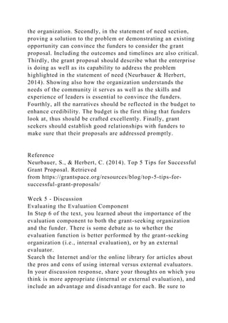 the organization. Secondly, in the statement of need section,
proving a solution to the problem or demonstrating an existing
opportunity can convince the funders to consider the grant
proposal. Including the outcomes and timelines are also critical.
Thirdly, the grant proposal should describe what the enterprise
is doing as well as its capability to address the problem
highlighted in the statement of need (Neurbauer & Herbert,
2014). Showing also how the organization understands the
needs of the community it serves as well as the skills and
experience of leaders is essential to convince the funders.
Fourthly, all the narratives should be reflected in the budget to
enhance credibility. The budget is the first thing that funders
look at, thus should be crafted excellently. Finally, grant
seekers should establish good relationships with funders to
make sure that their proposals are addressed promptly.
Reference
Neurbauer, S., & Herbert, C. (2014). Top 5 Tips for Successful
Grant Proposal. Retrieved
from https://grantspace.org/resources/blog/top-5-tips-for-
successful-grant-proposals/
Week 5 - Discussion
Evaluating the Evaluation Component
In Step 6 of the text, you learned about the importance of the
evaluation component to both the grant-seeking organization
and the funder. There is some debate as to whether the
evaluation function is better performed by the grant-seeking
organization (i.e., internal evaluation), or by an external
evaluator.
Search the Internet and/or the online library for articles about
the pros and cons of using internal versus external evaluators.
In your discussion response, share your thoughts on which you
think is more appropriate (internal or external evaluation), and
include an advantage and disadvantage for each. Be sure to
 