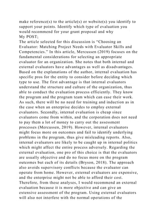 make reference(s) to the article(s) or website(s) you identify to
support your points. Identify which type of evaluation you
would recommend for your grant proposal and why
My POST;
The article selected for this discussion is “Choosing an
Evaluator: Matching Project Needs with Evaluator Skills and
Competencies.” In this article, Mercussen (2019) focuses on the
fundamental considerations for selecting an appropriate
evaluator for an organization. She notes that both internal and
external evaluators have advantages as well as disadvantages.
Based on the explanations of the author, internal evaluation has
specific pros for the entity to consider before deciding which
type to use. The first advantage is that internal evaluators
understand the structure and culture of the organization, thus
able to conduct the evaluation process efficiently. They know
the program and the program team which can ease their work.
As such, there will be no need for training and induction as in
the case when an enterprise decides to employ external
evaluators. Secondly, internal evaluation is cheap since
evaluators come from within, and the corporation does not need
to pay them a lot of money to carry out the assessment
processes (Mercussen, 2019). However, internal evaluators
might focus more on outcomes and fail to identify underlying
problems in the program, thus give misleading reports. Also,
internal evaluators are likely to be caught up in internal politics
which might affect the entire process adversely. Regarding the
external evaluation, one pro of this choice is that the evaluators
are usually objective and do no focus more on the program
outcomes but each of its details (Bryson, 2018). The approach
also avoids supervisory conflicts because the evaluator can
operate from home. However, external evaluators are expensive,
and the enterprise might not be able to afford their cost.
Therefore, from these analyses, I would recommend an external
evaluation because it is more objective and can give an
extensive assessment of the program. Using external evaluators
will also not interfere with the normal operations of the
 