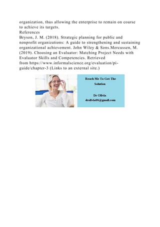 organization, thus allowing the enterprise to remain on course
to achieve its targets.
References
Bryson, J. M. (2018). Strategic planning for public and
nonprofit organizations: A guide to strengthening and sustaining
organizational achievement. John Wiley & Sons.Mercussen, M.
(2019). Choosing an Evaluator: Matching Project Needs with
Evaluator Skills and Competencies. Retrieved
from https://www.informalscience.org/evaluation/pi-
guide/chapter-3 (Links to an external site.)
 