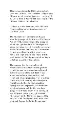 This cartoon from the 1860s attacks both
Irish and Chinese. The Irishman (left) and the
Chinese are devouring America, represented
by Uncle Sam in his striped trousers; then the
Chinese devours the Irishman.
the land was the Japanese, who did so in
the expanding agricultural economy of
the West Coast.
The restriction of immigration began
with the passage of the Chinese Exclusion
Act of 1882, which became the hinge on
which the "golden door" of immigration
began to swing closed. A whole succession
of laws between 1882 and 1924 narrowed
the opening through which immigrants
came, although only in the 1920s did the
total number of immigrants admitted begin
to fall as a result of legislation.
The reasons that large numbers of
Americans have supported immigration
restriction are various and complicated,
but two reasons stand out: fear of eco-
nomic and cultural competition, and
racial and ethnic prejudice. This was true
in the mid-18th century when Benjamin
Franklin and other English-speaking
Pennsylvanians expressed fear that Ger-
man immigrants and the German lan-
guage would "take over" their colony. It
was also true in the mid-19th century
when many in the Northeast opposed the
entry of Irish immigrants who were both
poor and Roman Catholic. It was true
 
