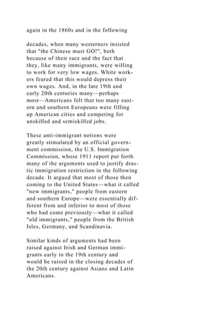 again in the 1860s and in the following
decades, when many westerners insisted
that "the Chinese must GO!", both
because of their race and the fact that
they, like many immigrants, were willing
to work for very low wages. White work-
ers feared that this would depress their
own wages. And, in the late 19th and
early 20th centuries many—perhaps
most—Americans felt that too many east-
ern and southern Europeans were filling
up American cities and competing for
unskilled and semiskilled jobs.
These anti-immigrant notions were
greatly stimulated by an official govern-
ment commission, the U.S. Immigration
Commission, whose 1911 report put forth
many of the arguments used to justify dras-
tic immigration restriction in the following
decade. It argued that most of those then
coming to the United States—what it called
"new immigrants," people from eastern
and southern Europe—were essentially dif-
ferent from and inferior to most of those
who had come previously—what it called
"old immigrants," people from the British
Isles, Germany, and Scandinavia.
Similar kinds of arguments had been
raised against Irish and German immi-
grants early in the 19th century and
would be raised in the closing decades of
the 20th century against Asians and Latin
Americans.
 
