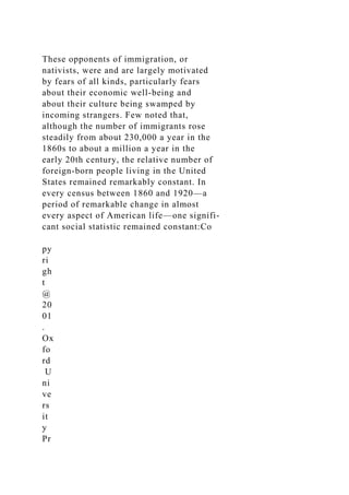 These opponents of immigration, or
nativists, were and are largely motivated
by fears of all kinds, particularly fears
about their economic well-being and
about their culture being swamped by
incoming strangers. Few noted that,
although the number of immigrants rose
steadily from about 230,000 a year in the
1860s to about a million a year in the
early 20th century, the relative number of
foreign-born people living in the United
States remained remarkably constant. In
every census between 1860 and 1920—a
period of remarkable change in almost
every aspect of American life—one signifi-
cant social statistic remained constant:Co
py
ri
gh
t
@
20
01
.
Ox
fo
rd
U
ni
ve
rs
it
y
Pr
 