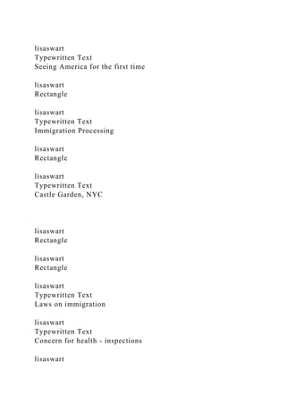 lisaswart
Typewritten Text
Seeing America for the first time
lisaswart
Rectangle
lisaswart
Typewritten Text
Immigration Processing
lisaswart
Rectangle
lisaswart
Typewritten Text
Castle Garden, NYC
lisaswart
Rectangle
lisaswart
Rectangle
lisaswart
Typewritten Text
Laws on immigration
lisaswart
Typewritten Text
Concern for health - inspections
lisaswart
 