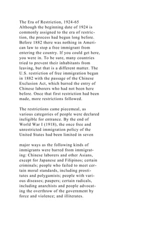 The Era of Restriction, 1924-65
Although the beginning date of 1924 is
commonly assigned to the era of restric-
tion, the process had begun long before.
Before 1882 there was nothing in Ameri-
can law to stop a free immigrant from
entering the country. If you could get here,
you were in. To be sure, many countries
tried to prevent their inhabitants from
leaving, but that is a different matter. The
U.S. restriction of free immigration began
in 1882 with the passage of the Chinese
Exclusion Act, which barred the entry of
Chinese laborers who had not been here
before. Once that first restriction had been
made, more restrictions followed.
The restrictions came piecemeal, as
various categories of people were declared
ineligible for entrance. By the end of
World War I (1918), the once free and
unrestricted immigration policy of the
United States had been limited in seven
major ways as the following kinds of
immigrants were barred from immigrat-
ing: Chinese laborers and other Asians,
except for Japanese and Filipinos; certain
criminals; people who failed to meet cer-
tain moral standards, including prosti-
tutes and polygamists; people with vari-
ous diseases; paupers; certain radicals,
including anarchists and people advocat-
ing the overthrow of the government by
force and violence; and illiterates.
 