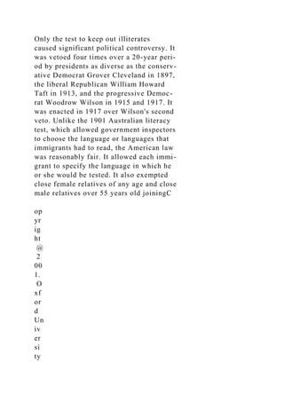 Only the test to keep out illiterates
caused significant political controversy. It
was vetoed four times over a 20-year peri-
od by presidents as diverse as the conserv-
ative Democrat Grover Cleveland in 1897,
the liberal Republican William Howard
Taft in 1913, and the progressive Democ-
rat Woodrow Wilson in 1915 and 1917. It
was enacted in 1917 over Wilson's second
veto. Unlike the 1901 Australian literacy
test, which allowed government inspectors
to choose the language or languages that
immigrants had to read, the American law
was reasonably fair. It allowed each immi-
grant to specify the language in which he
or she would be tested. It also exempted
close female relatives of any age and close
male relatives over 55 years old joiningC
op
yr
ig
ht
@
2
00
1.
O
xf
or
d
Un
iv
er
si
ty
 