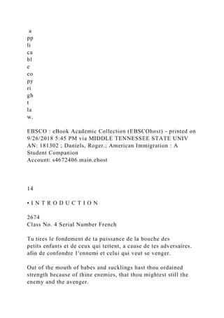 a
pp
li
ca
bl
e
co
py
ri
gh
t
la
w.
EBSCO : eBook Academic Collection (EBSCOhost) - printed on
9/26/2018 5:45 PM via MIDDLE TENNESSEE STATE UNIV
AN: 181302 ; Daniels, Roger.; American Immigration : A
Student Companion
Account: s4672406.main.ehost
14
• I N T R O D U C T I O N
2674
Class No. 4 Serial Number French
Tu tires le fondement de ta puissance de la bouche des
petits enfants et de ceux qui tettent, a cause de tes adversaires.
afin de confondre 1'ennemi et celui qui veut se venger.
Out of the mouth of babes and sucklings hast thou ordained
strength because of thine enemies, that thou mightest still the
enemy and the avenger.
 
