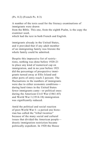 (Ps. 8:2) (French Ps. 8:3)
A number of the texts used for the literacy examinations of
immigrants were drawn
from the Bible. This one, from the eighth Psalm, is the copy the
examiner used,
which had the text in both French and English.
immigrants already in the United States,
and it provided that if any adult member
of an immigrating family was literate the
whole family could be admitted.
Despite this impressive list of restric-
tions, nothing was done before 1920-21
to place any kind of numerical cap on
immigration, and in no year before 1921
did the percentage of prospective immi-
grants turned away at Ellis Island and
other ports of entry reach 2 percent. The
fluctuations in the numbers of immigrants
were due to either economic conditions—
during hard times in the United States
fewer immigrants came—or political ones:
during the American Civil War (1861-65)
and World War I (1914-18) immigration
was significantly reduced.
Amid the political and social reaction
of post-World War I—a period one histo-
rian has called the "tribal twenties"
because of the many social and cultural
issues that divided the American people—
drastic immigration restriction became
politically expedient. In 1920 the House
 