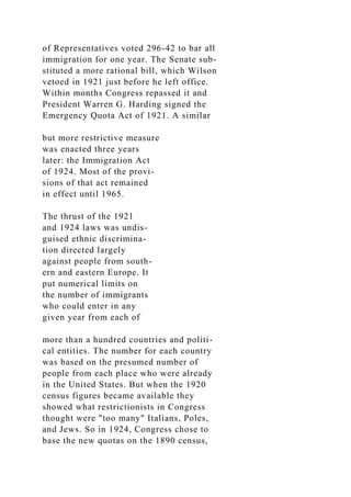 of Representatives voted 296-42 to bar all
immigration for one year. The Senate sub-
stituted a more rational bill, which Wilson
vetoed in 1921 just before he left office.
Within months Congress repassed it and
President Warren G. Harding signed the
Emergency Quota Act of 1921. A similar
but more restrictive measure
was enacted three years
later: the Immigration Act
of 1924. Most of the provi-
sions of that act remained
in effect until 1965.
The thrust of the 1921
and 1924 laws was undis-
guised ethnic discrimina-
tion directed largely
against people from south-
ern and eastern Europe. It
put numerical limits on
the number of immigrants
who could enter in any
given year from each of
more than a hundred countries and politi-
cal entities. The number for each country
was based on the presumed number of
people from each place who were already
in the United States. But when the 1920
census figures became available they
showed what restrictionists in Congress
thought were "too many" Italians, Poles,
and Jews. So in 1924, Congress chose to
base the new quotas on the 1890 census,
 
