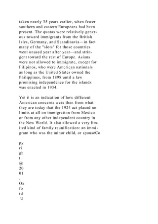 taken nearly 35 years earlier, when fewer
southern and eastern Europeans had been
present. The quotas were relatively gener-
ous toward immigrants from the British
Isles, Germany, and Scandinavia—in fact
many of the "slots" for those countries
went unused year after year—and strin-
gent toward the rest of Europe. Asians
were not allowed to immigrate, except for
Filipinos, who were American nationals
as long as the United States owned the
Philippines, from 1898 until a law
promising independence for the islands
was enacted in 1934.
Yet it is an indication of how different
American concerns were then from what
they are today that the 1924 act placed no
limits at all on immigration from Mexico
or from any other independent country in
the New World. It also allowed a very lim-
ited kind of family reunification: an immi-
grant who was the minor child, or spouseCo
py
ri
gh
t
@
20
01
.
Ox
fo
rd
U
 