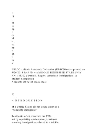 U
.S
.
or
a
pp
li
ca
bl
e
co
py
ri
gh
t
la
w.
EBSCO : eBook Academic Collection (EBSCOhost) - printed on
9/26/2018 5:45 PM via MIDDLE TENNESSEE STATE UNIV
AN: 181302 ; Daniels, Roger.; American Immigration : A
Student Companion
Account: s4672406.main.ehost
15
• I N T R O D U C T I O N
of a United States citizen could enter as a
"nonquota immigrant."
Textbooks often illustrate the 1924
act by reprinting contemporary cartoons
showing immigration reduced to a trickle.
 