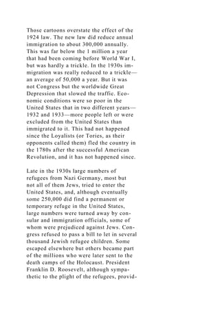 Those cartoons overstate the effect of the
1924 law. The new law did reduce annual
immigration to about 300,000 annually.
This was far below the 1 million a year
that had been coming before World War I,
but was hardly a trickle. In the 1930s im-
migration was really reduced to a trickle—
an average of 50,000 a year. But it was
not Congress but the worldwide Great
Depression that slowed the traffic. Eco-
nomic conditions were so poor in the
United States that in two different years—
1932 and 1933—more people left or were
excluded from the United States than
immigrated to it. This had not happened
since the Loyalists (or Tories, as their
opponents called them) fled the country in
the 1780s after the successful American
Revolution, and it has not happened since.
Late in the 1930s large numbers of
refugees from Nazi Germany, most but
not all of them Jews, tried to enter the
United States, and, although eventually
some 250,000 did find a permanent or
temporary refuge in the United States,
large numbers were turned away by con-
sular and immigration officials, some of
whom were prejudiced against Jews. Con-
gress refused to pass a bill to let in several
thousand Jewish refugee children. Some
escaped elsewhere but others became part
of the millions who were later sent to the
death camps of the Holocaust. President
Franklin D. Roosevelt, although sympa-
thetic to the plight of the refugees, provid-
 