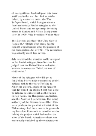 ed no significant leadership on this issue
until late in the war. In 1944 he estab-
lished, by executive order, the War
Refugee Board, which brought about a
thousand mostly Jewish refugees to the
United States and set up camps for many
others in Europe and Africa. Many years
later, in 1979, Vice President Walter Mon-
This cartoon, entitled "The Only Way to
Handle It," reflects what many people
thought would happen after the passage of
the Immigration Act of 1921. The restriction
was actually much less severe.
dale described the situation well: in regard
to the Jewish refugees from Nazism, he
judged that the United States and other
western democracies "failed the test of
civilization."
Many of the refugees who did get to
the United States made outstanding contri-
butions both to the war effort and to
American culture. Much of the research
that developed the atomic bomb was done
by refugee scientists such as the Italian
Enrico Fermi, the Hungarian Leo Szilard,
and the Austrian Lise Meitner. The moral
authority of the German-born Albert Ein-
stein, perhaps the greatest scientist of the
20th century, had been crucial in persuad-
ing President Roosevelt to consider estab-
lishing the project which led to the cre-
ation of the bomb. American culture was
enormously enriched by the temporary or
 